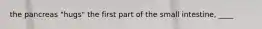the pancreas "hugs" the first part of the small intestine, ____
