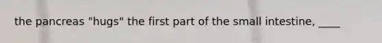 the pancreas "hugs" the first part of the small intestine, ____