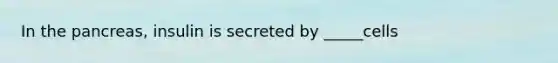 In the pancreas, insulin is secreted by _____cells