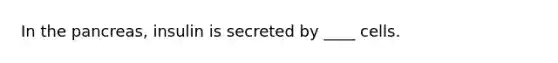 In the pancreas, insulin is secreted by ____ cells.