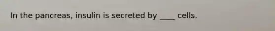 ​In the pancreas, insulin is secreted by ____ cells.
