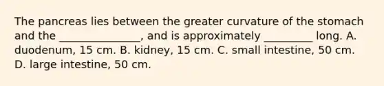 The pancreas lies between the greater curvature of the stomach and the _______________, and is approximately _________ long. A. duodenum, 15 cm. B. kidney, 15 cm. C. small intestine, 50 cm. D. large intestine, 50 cm.