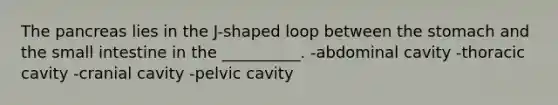 The pancreas lies in the J-shaped loop between the stomach and the small intestine in the __________. -abdominal cavity -thoracic cavity -cranial cavity -pelvic cavity