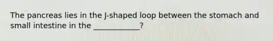 The pancreas lies in the J-shaped loop between the stomach and small intestine in the ____________?