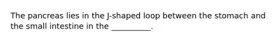 The pancreas lies in the J-shaped loop between the stomach and the small intestine in the __________.