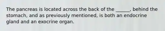 The pancreas is located across the back of the ______, behind the stomach, and as previously mentioned, is both an endocrine gland and an exocrine organ.