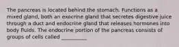 The pancreas is located behind the stomach. Functions as a mixed gland, both an exocrine gland that secretes digestive juice through a duct and endocrine gland that releases hormones into body fluids. The endocrine portion of the pancreas consists of groups of cells called __________