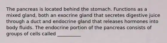 <a href='https://www.questionai.com/knowledge/kITHRba4Cd-the-pancreas' class='anchor-knowledge'>the pancreas</a> is located behind <a href='https://www.questionai.com/knowledge/kLccSGjkt8-the-stomach' class='anchor-knowledge'>the stomach</a>. Functions as a mixed gland, both an exocrine gland that secretes digestive juice through a duct and endocrine gland that releases hormones into body fluids. The endocrine portion of the pancreas consists of groups of cells called __________