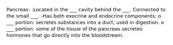 Pancreas: -Located in the ___ cavity behind the ___. Connected to the small ___. -Has both exocrine and endocrine components: o ___ portion: secretes substances into a duct; used in digestion. o ___ portion: some of the tissue of the pancreas secretes hormones that go directly into the bloodstream.