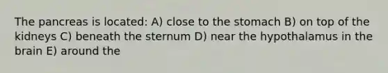 The pancreas is located: A) close to the stomach B) on top of the kidneys C) beneath the sternum D) near the hypothalamus in the brain E) around the