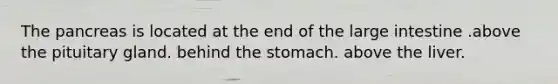 The pancreas is located at the end of the large intestine .above the pituitary gland. behind the stomach. above the liver.