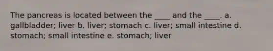 The pancreas is located between the ____ and the ____. a. gallbladder; liver b. liver; stomach c. liver; small intestine d. stomach; small intestine e. stomach; liver