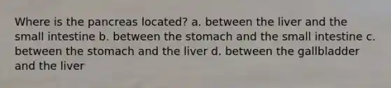 Where is the pancreas located? a. between the liver and the small intestine b. between the stomach and the small intestine c. between the stomach and the liver d. between the gallbladder and the liver