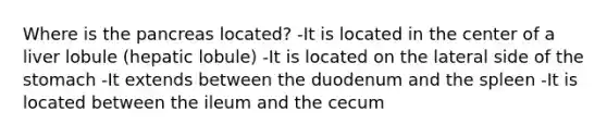 Where is the pancreas located? -It is located in the center of a liver lobule (hepatic lobule) -It is located on the lateral side of the stomach -It extends between the duodenum and the spleen -It is located between the ileum and the cecum