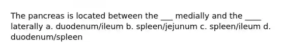 The pancreas is located between the ___ medially and the ____ laterally a. duodenum/ileum b. spleen/jejunum c. spleen/ileum d. duodenum/spleen