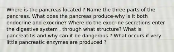 Where is <a href='https://www.questionai.com/knowledge/kITHRba4Cd-the-pancreas' class='anchor-knowledge'>the pancreas</a> located ? Name the three parts of the pancreas. What does the pancreas produce-why is it both endocrine and exocrine? Where do the exocrine secretions enter the digestive system , through what structure? What is pancreatitis and why can it be dangerous ? What occurs if very little pancreatic enzymes are produced ?