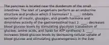 The pancreas is located near the duodenum of the small intestines. The Islet of Langerhans perform as an endocrine structure and produce which 3 hormones? 1. ____: inhibits secretion of insulin, glucagon, and growth hormone and diminishes activity of the gastrointestinal tract 2. ____: decreases blood glucose levels by stimulating glycolysis (catabolism of glucose, amino acids, and lipids for ATP synthesis) 3. ____: increases blood glucose levels by decreasing cellular uptake of blood glucose and stimulating gluconeogenesis in the liver