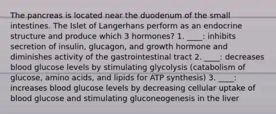 The pancreas is located near the duodenum of the small intestines. The Islet of Langerhans perform as an endocrine structure and produce which 3 hormones? 1. ____: inhibits secretion of insulin, glucagon, and growth hormone and diminishes activity of the gastrointestinal tract 2. ____: decreases blood glucose levels by stimulating glycolysis (catabolism of glucose, amino acids, and lipids for ATP synthesis) 3. ____: increases blood glucose levels by decreasing cellular uptake of blood glucose and stimulating gluconeogenesis in the liver