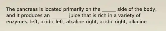 The pancreas is located primarily on the ______ side of the body, and it produces an _______ juice that is rich in a variety of enzymes. left, acidic left, alkaline right, acidic right, alkaline