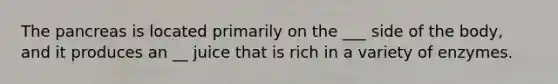 The pancreas is located primarily on the ___ side of the body, and it produces an __ juice that is rich in a variety of enzymes.