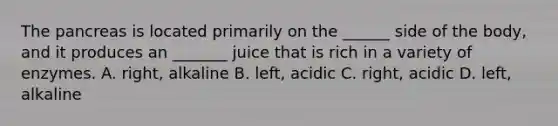 The pancreas is located primarily on the ______ side of the body, and it produces an _______ juice that is rich in a variety of enzymes. A. right, alkaline B. left, acidic C. right, acidic D. left, alkaline