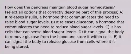 How does the pancreas maintain blood sugar homeostasis? (select all options that correctly describe part of this process) A) It releases insulin, a hormone that communicates the need to raise blood sugar levels. B) It releases glucagon, a hormone that communicates the need to reduce blood sugar levels. C) It has cells that can sense blood sugar levels. D) It can signal the body to remove glucose from the blood and store it within cells. E) It can signal the body to release glucose from cells where it is being stored.