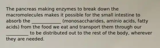 The pancreas making enzymes to break down the macromolecules makes it possible for the small intestine to absorb the _____________ (monosaccharides, aminio acids, fatty acids) from the food we eat and transport them through our __________ to be distributed out to the rest of the body, wherever they are needed.