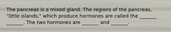 The pancreas is a mixed gland. The regions of the pancreas, "little islands," which produce hormones are called the _______ _______. The two hormones are _______ and _______.