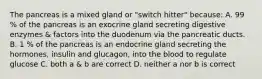 The pancreas is a mixed gland or "switch hitter" because: A. 99 % of the pancreas is an exocrine gland secreting digestive enzymes & factors into the duodenum via the pancreatic ducts. B. 1 % of the pancreas is an endocrine gland secreting the hormones, insulin and glucagon, into the blood to regulate glucose C. both a & b are correct D. neither a nor b is correct