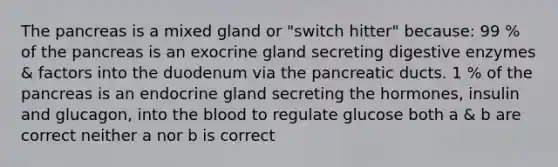 The pancreas is a mixed gland or "switch hitter" because: 99 % of the pancreas is an exocrine gland secreting digestive enzymes & factors into the duodenum via the pancreatic ducts. 1 % of the pancreas is an endocrine gland secreting the hormones, insulin and glucagon, into the blood to regulate glucose both a & b are correct neither a nor b is correct