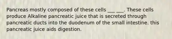 Pancreas mostly composed of these cells ___ ___. These cells produce Alkaline pancreatic juice that is secreted through pancreatic ducts into the duodenum of the small intestine. this pancreatic juice aids digestion.