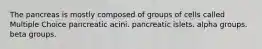 The pancreas is mostly composed of groups of cells called Multiple Choice pancreatic acini. pancreatic islets. alpha groups. beta groups.