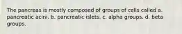 The pancreas is mostly composed of groups of cells called a. pancreatic acini. b. pancreatic islets. c. alpha groups. d. beta groups.