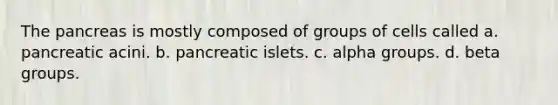 The pancreas is mostly composed of groups of cells called a. pancreatic acini. b. pancreatic islets. c. alpha groups. d. beta groups.