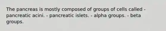 The pancreas is mostly composed of groups of cells called - pancreatic acini. - pancreatic islets. - alpha groups. - beta groups.