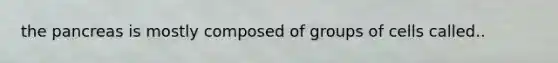 the pancreas is mostly composed of groups of cells called..
