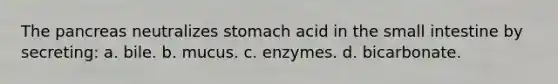 The pancreas neutralizes stomach acid in the small intestine by secreting: a. bile. b. mucus. c. enzymes. d. bicarbonate.