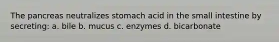 The pancreas neutralizes stomach acid in the small intestine by secreting: a. bile b. mucus c. enzymes d. bicarbonate