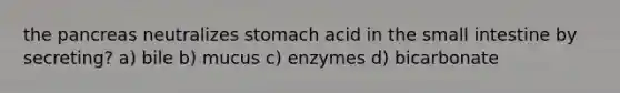 the pancreas neutralizes stomach acid in <a href='https://www.questionai.com/knowledge/kt623fh5xn-the-small-intestine' class='anchor-knowledge'>the small intestine</a> by secreting? a) bile b) mucus c) enzymes d) bicarbonate