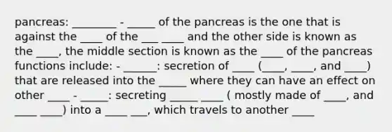 pancreas: ________ - _____ of the pancreas is the one that is against the ____ of the ___ ____ and the other side is known as the ____, the middle section is known as the ____ of the pancreas functions include: - ______: secretion of ____ (____, ____, and ____) that are released into the _____ where they can have an effect on other ____ - _____: secreting _____ ____ ( mostly made of ____, and ____ ____) into a ____ ___, which travels to another ____