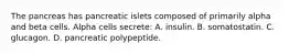 The pancreas has pancreatic islets composed of primarily alpha and beta cells. Alpha cells secrete: A. insulin. B. somatostatin. C. glucagon. D. pancreatic polypeptide.