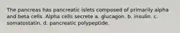 The pancreas has pancreatic islets composed of primarily alpha and beta cells. Alpha cells secrete a. glucagon. b. insulin. c. somatostatin. d. pancreatic polypeptide.