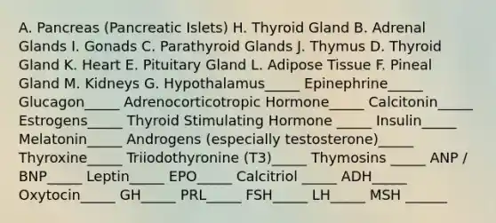 A. Pancreas (Pancreatic Islets) H. Thyroid Gland B. Adrenal Glands I. Gonads C. Parathyroid Glands J. Thymus D. Thyroid Gland K. Heart E. Pituitary Gland L. Adipose Tissue F. Pineal Gland M. Kidneys G. Hypothalamus_____ Epinephrine_____ Glucagon_____ Adrenocorticotropic Hormone_____ Calcitonin_____ Estrogens_____ Thyroid Stimulating Hormone _____ Insulin_____ Melatonin_____ Androgens (especially testosterone)_____ Thyroxine_____ Triiodothyronine (T3)_____ Thymosins _____ ANP / BNP_____ Leptin_____ EPO_____ Calcitriol _____ ADH_____ Oxytocin_____ GH_____ PRL_____ FSH_____ LH_____ MSH ______