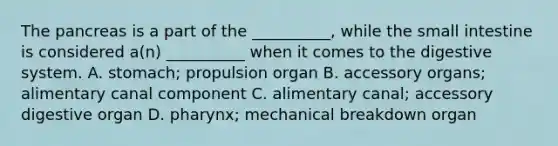 The pancreas is a part of the __________, while the small intestine is considered a(n) __________ when it comes to the digestive system. A. stomach; propulsion organ B. accessory organs; alimentary canal component C. alimentary canal; accessory digestive organ D. pharynx; mechanical breakdown organ