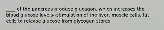 ____ of the pancreas produce glucagon, which increases the blood glucose levels--stimulation of the liver, muscle cells, fat cells to release glucose from glycogen stores