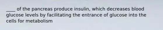 ____ of the pancreas produce insulin, which decreases blood glucose levels by facilitating the entrance of glucose into the cells for metabolism