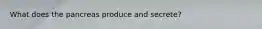 What does the pancreas produce and secrete?