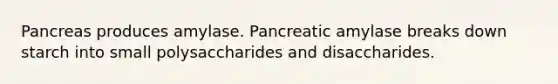 Pancreas produces amylase. Pancreatic amylase breaks down starch into small polysaccharides and disaccharides.