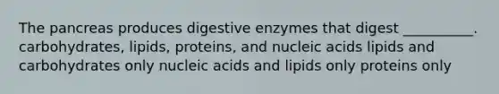 The pancreas produces digestive enzymes that digest __________. carbohydrates, lipids, proteins, and nucleic acids lipids and carbohydrates only nucleic acids and lipids only proteins only