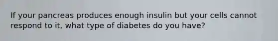 If your pancreas produces enough insulin but your cells cannot respond to it, what type of diabetes do you have?